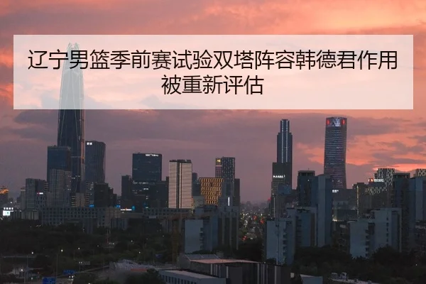 辽宁男篮季前赛试验双塔阵容韩德君作用被重新评估